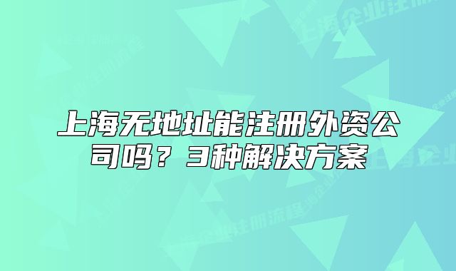 上海无地址能注册外资公司吗?3种解决方案