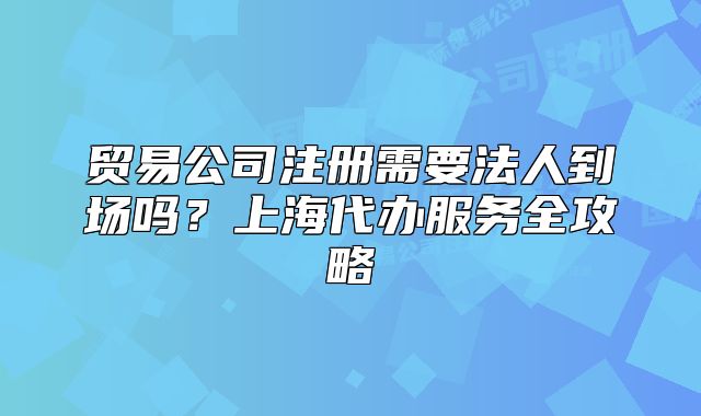 贸易公司注册需要法人到场吗?上海代办服务全攻略