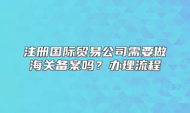 注册国际贸易公司需要做海关备案吗？办理流程