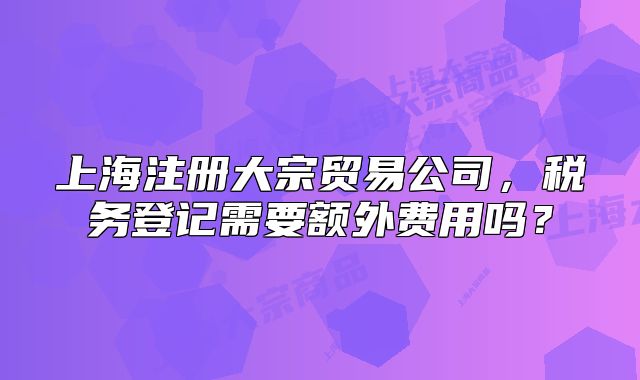 上海注册大宗贸易公司,税务登记需要额外费用吗?
