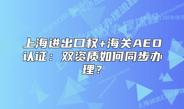 上海进出口权+海关AEO认证：双资质如何同步办理？