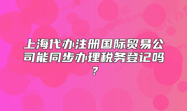上海代办注册国际贸易公司能同步办理税务登记吗?