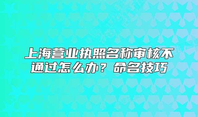 上海营业执照名称审核不通过怎么办？命名技巧
