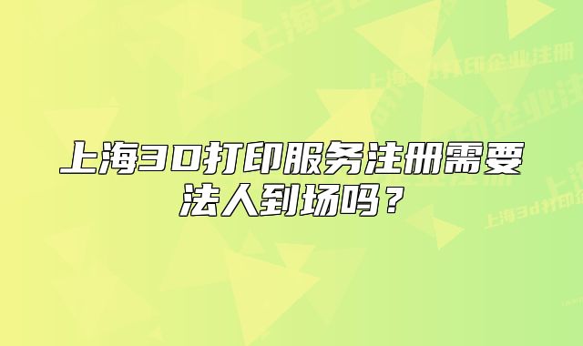 上海3D打印服务注册需要法人到场吗?