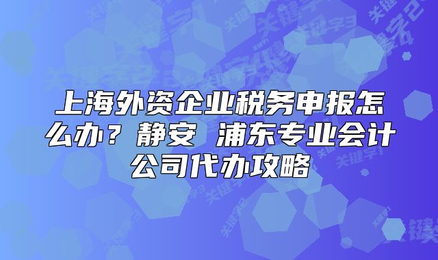 上海外资企业税务申报怎么办?静安 浦东专业会计公司代办攻略