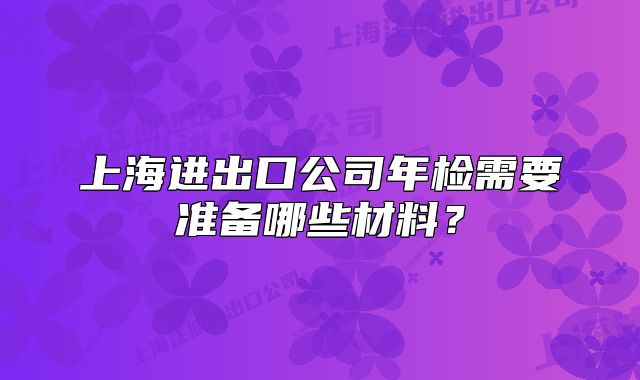 上海进出口公司年检需要准备哪些材料?