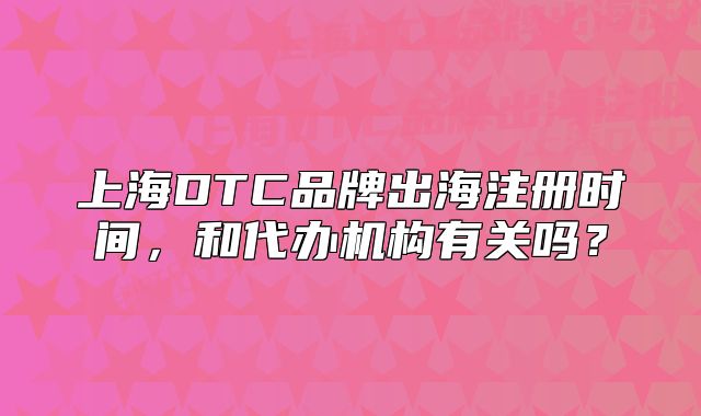 上海DTC品牌出海注册时间,和代办机构有关吗?