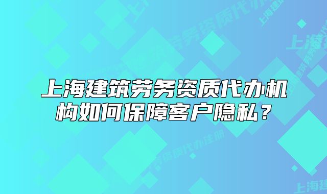 上海建筑劳务资质代办机构如何保障客户隐私?