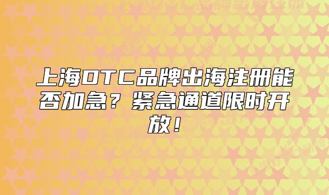 上海DTC品牌出海注册能否加急?紧急通道限时开放!