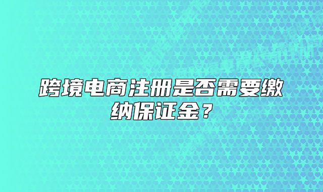 跨境电商注册是否需要缴纳保证金?