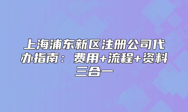 上海浦东新区注册公司代办指南:费用+流程+资料三合一