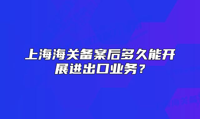 上海海关备案后多久能开展进出口业务？