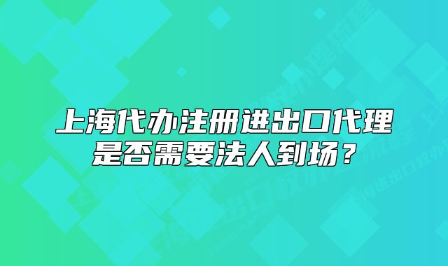上海代办注册进出口代理是否需要法人到场?