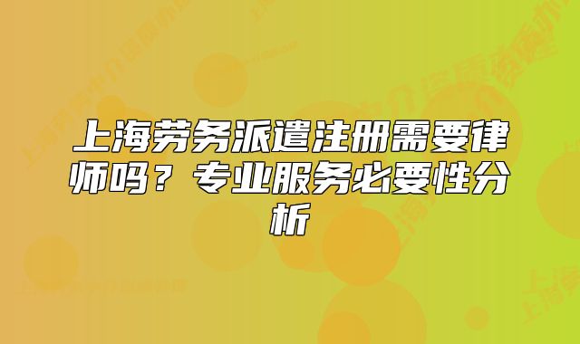 上海劳务派遣注册需要律师吗?专业服务必要性分析