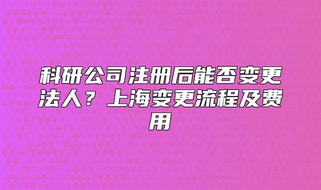 科研公司注册后能否变更法人?上海变更流程及费用