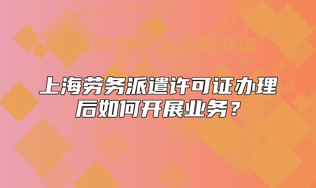 上海劳务派遣许可证办理后如何开展业务?