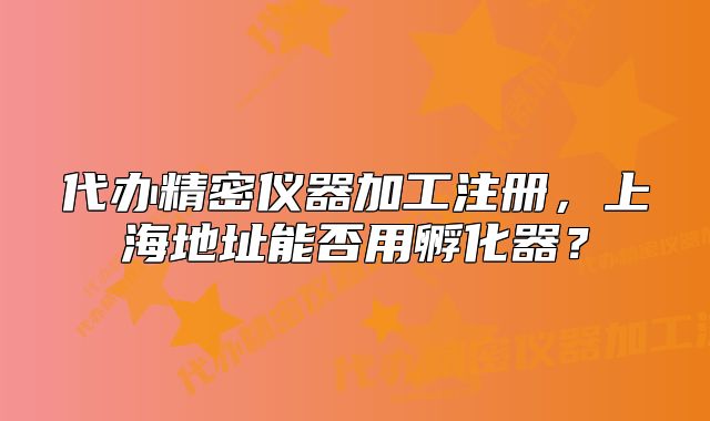 代办精密仪器加工注册,上海地址能否用孵化器?