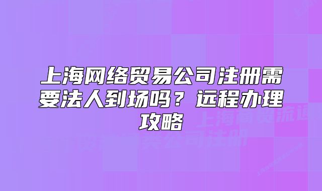 上海网络贸易公司注册需要法人到场吗?远程办理攻略