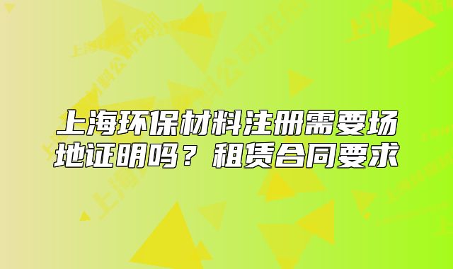 上海环保材料注册需要场地证明吗？租赁合同要求
