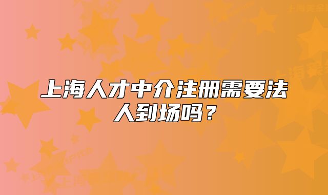 上海人才中介注册需要法人到场吗?