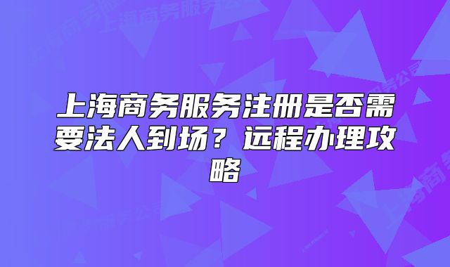 上海商务服务注册是否需要法人到场？远程办理攻略