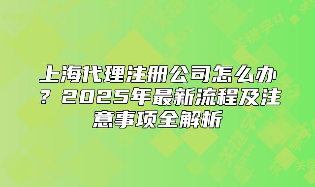 上海代理注册公司怎么办?2025年最新流程及注意事项全解析
