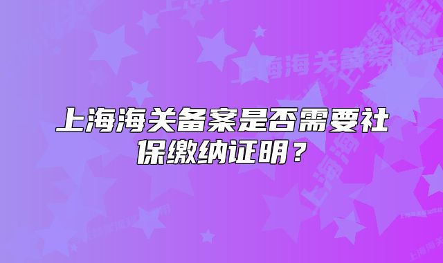 上海海关备案是否需要社保缴纳证明？