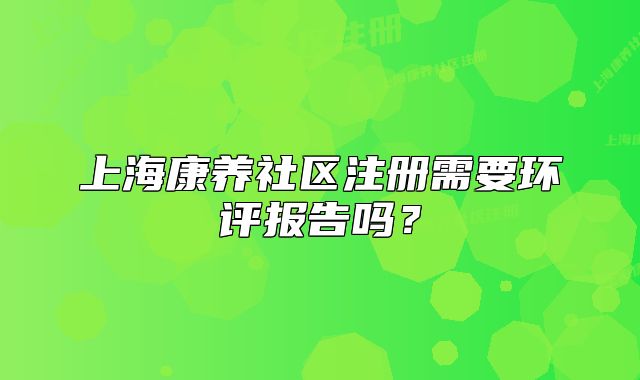 上海康养社区注册需要环评报告吗？