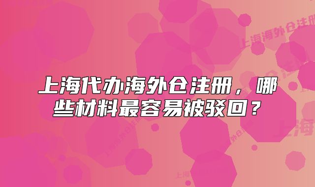 上海代办海外仓注册,哪些材料最容易被驳回?