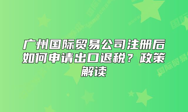 广州国际贸易公司注册后如何申请出口退税？政策解读