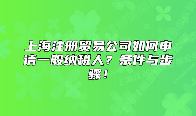 上海注册贸易公司如何申请一般纳税人?条件与步骤!