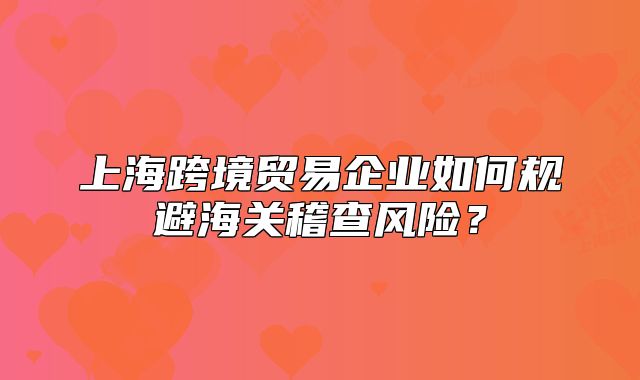 上海跨境贸易企业如何规避海关稽查风险？