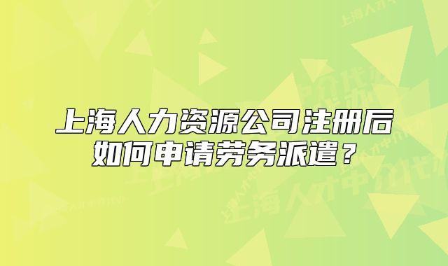 上海人力资源公司注册后如何申请劳务派遣?