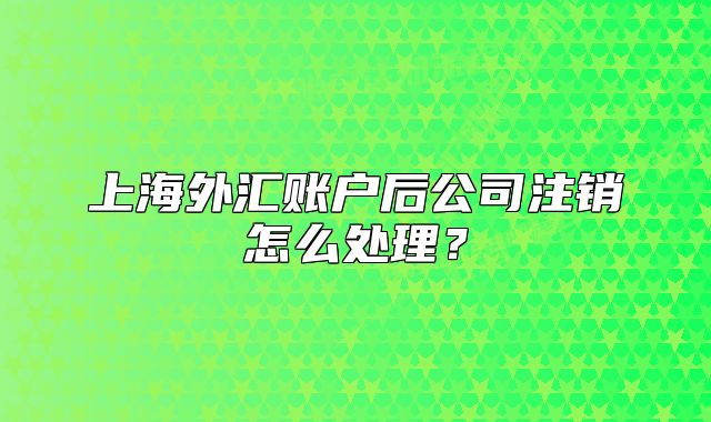 上海外汇账户后公司注销怎么处理？