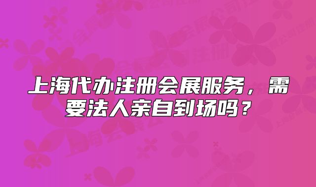 上海代办注册会展服务,需要法人亲自到场吗?