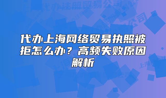 代办上海网络贸易执照被拒怎么办?高频失败原因解析