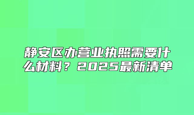 静安区办营业执照需要什么材料?2025最新清单