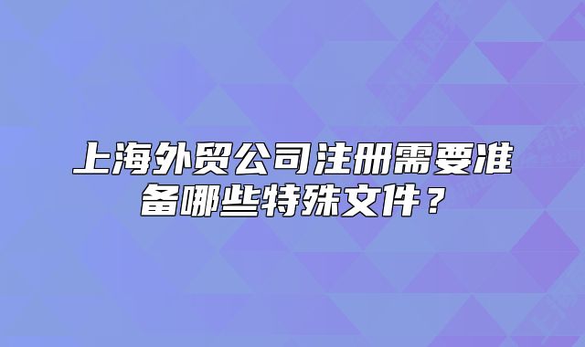 上海外贸公司注册需要准备哪些特殊文件？