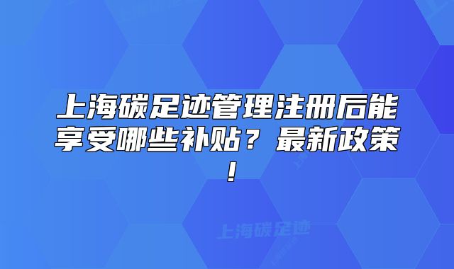 上海碳足迹管理注册后能享受哪些补贴?最新政策!