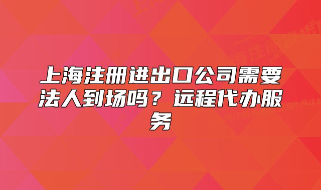 上海注册进出口公司需要法人到场吗?远程代办服务
