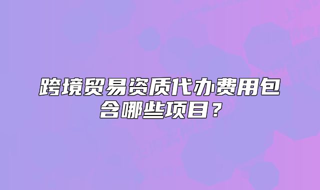 跨境贸易资质代办费用包含哪些项目?