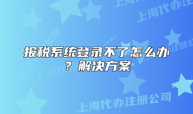 报税系统登录不了怎么办?解决方案