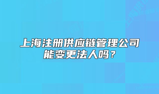 上海注册供应链管理公司能变更法人吗?