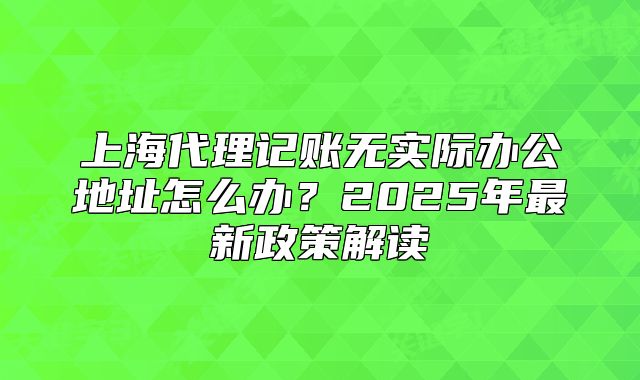上海代理记账无实际办公地址怎么办？2025年最新政策解读