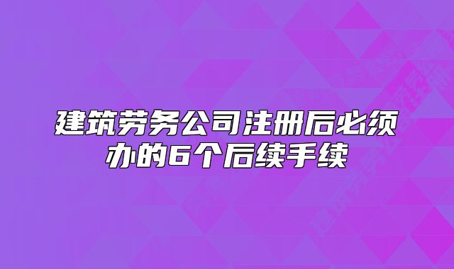 建筑劳务公司注册后必须办的6个后续手续