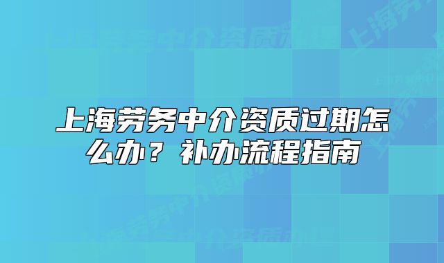 上海劳务中介资质过期怎么办?补办流程指南