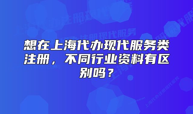 想在上海代办现代服务类注册，不同行业资料有区别吗？