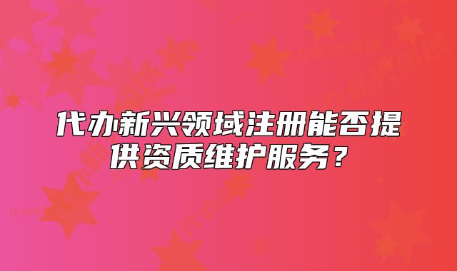 代办新兴领域注册能否提供资质维护服务？