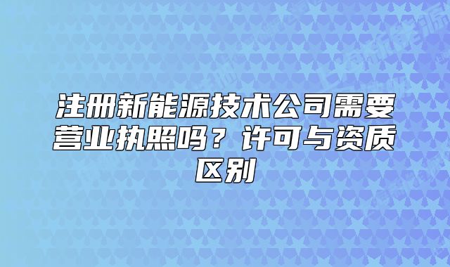 注册新能源技术公司需要营业执照吗?许可与资质区别