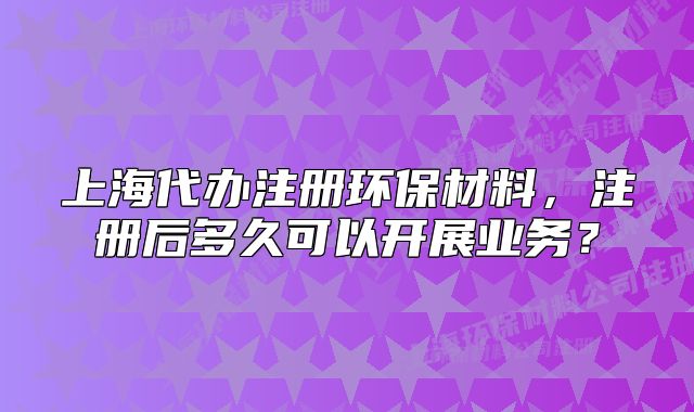 上海代办注册环保材料,注册后多久可以开展业务?